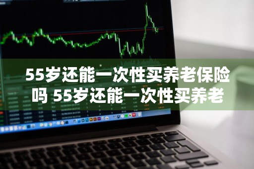 55岁还能一次性买养老保险吗 55岁还能一次性买养老保险吗请问