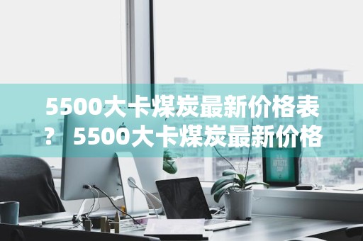 5500大卡煤炭最新价格表？ 5500大卡煤炭最新价格表