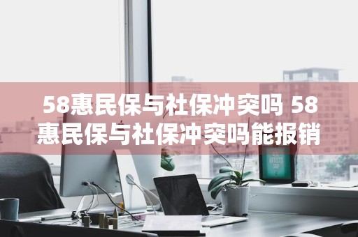 58惠民保与社保冲突吗 58惠民保与社保冲突吗能报销吗