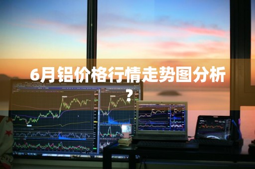 6月铝价格行情走势图分析？