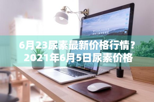 6月23尿素最新价格行情？ 2021年6月5日尿素价格