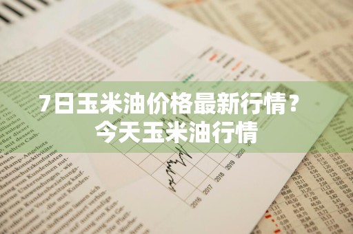 7日玉米油价格最新行情？ 今天玉米油行情