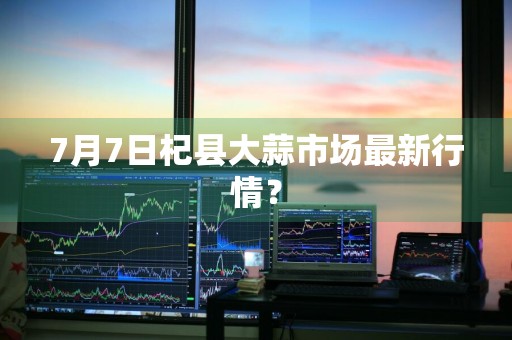7月7日杞县大蒜市场最新行情？