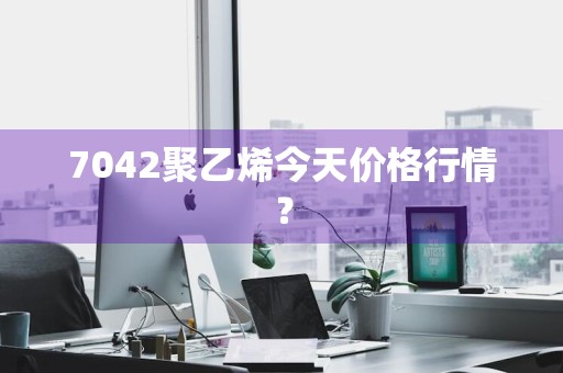 7042聚乙烯今天价格行情？