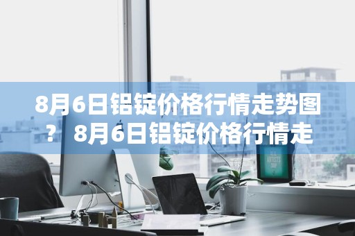 8月6日铝锭价格行情走势图？ 8月6日铝锭价格行情走势图表