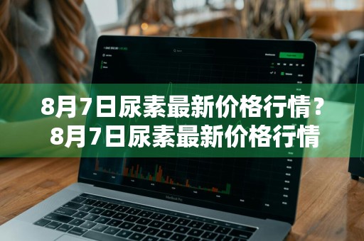 8月7日尿素最新价格行情？ 8月7日尿素最新价格行情走势