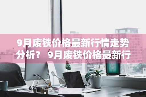 9月废铁价格最新行情走势分析？ 9月废铁价格最新行情走势分析图