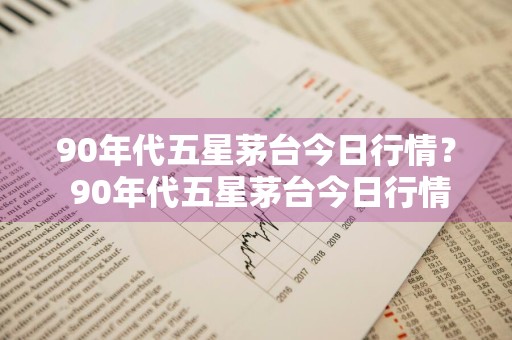 90年代五星茅台今日行情？ 90年代五星茅台今日行情走势