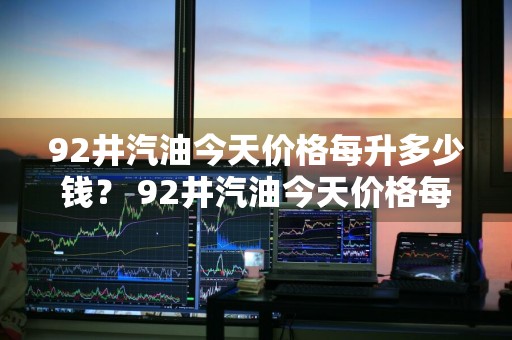 92井汽油今天价格每升多少钱？ 92井汽油今天价格每升多少钱1公升