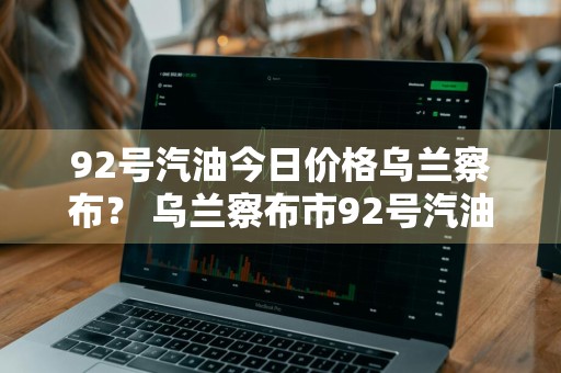 92号汽油今日价格乌兰察布？ 乌兰察布市92号汽油今日油价