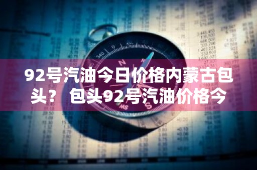 92号汽油今日价格内蒙古包头？ 包头92号汽油价格今天