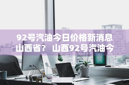 92号汽油今日价格新消息山西省？ 山西92号汽油今日油价