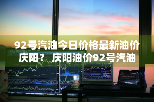92号汽油今日价格最新油价庆阳？ 庆阳油价92号汽油 今天