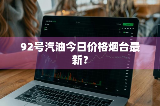 92号汽油今日价格烟台最新？