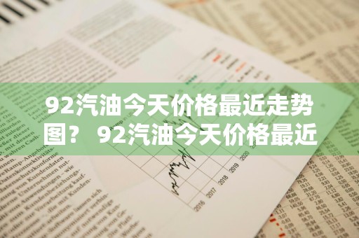 92汽油今天价格最近走势图？ 92汽油今天价格最近走势图表
