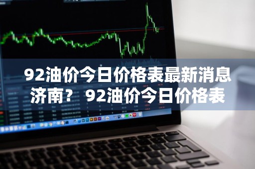 92油价今日价格表最新消息济南？ 92油价今日价格表最新消息济南