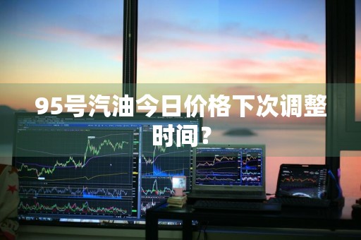 95号汽油今日价格下次调整时间？