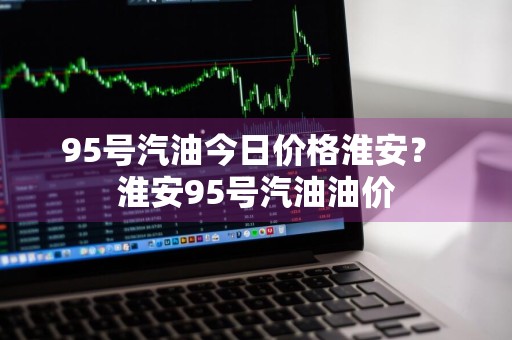 95号汽油今日价格淮安？ 淮安95号汽油油价