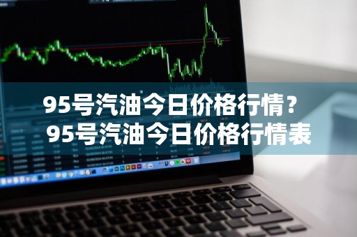 95号汽油今日价格行情？ 95号汽油今日价格行情表