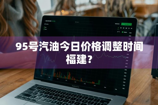95号汽油今日价格调整时间福建？