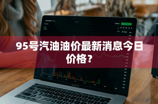 95号汽油油价最新消息今日价格？