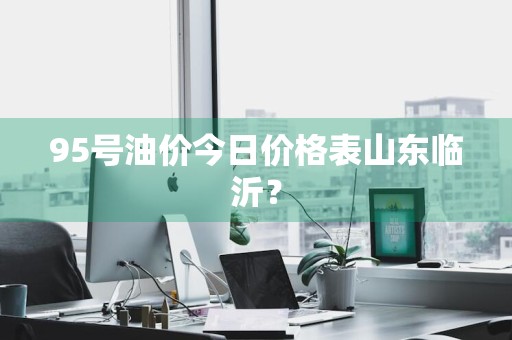 95号油价今日价格表山东临沂？