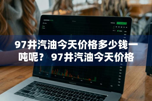 97井汽油今天价格多少钱一吨呢？ 97井汽油今天价格多少钱一吨呢视频