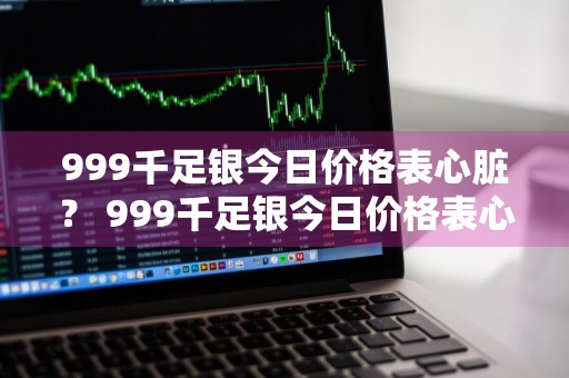999千足银今日价格表心脏？ 999千足银今日价格表心脏