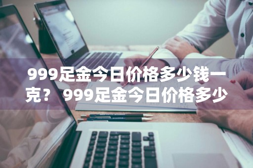 999足金今日价格多少钱一克？ 999足金今日价格多少钱一克中国珠宝