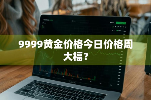 9999黄金价格今日价格周大福?