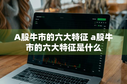 A股牛市的六大特征 a股牛市的六大特征是什么