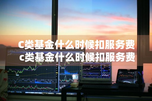 C类基金什么时候扣服务费 c类基金什么时候扣服务费的