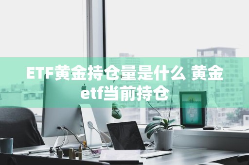 ETF黄金持仓量是什么 黄金etf当前持仓