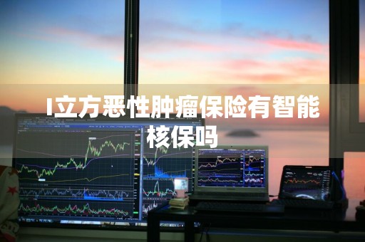 I立方恶性肿瘤保险有智能核保吗