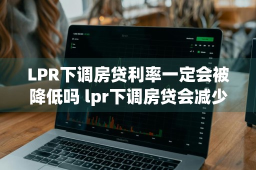 LPR下调房贷利率一定会被降低吗 lpr下调房贷会减少吗