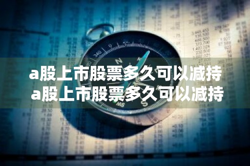 a股上市股票多久可以减持 a股上市股票多久可以减持成功