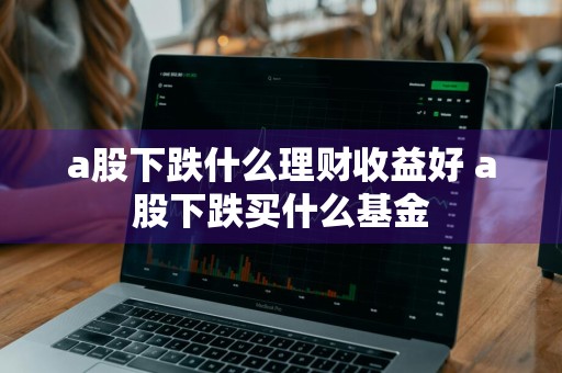 a股下跌什么理财收益好 a股下跌买什么基金