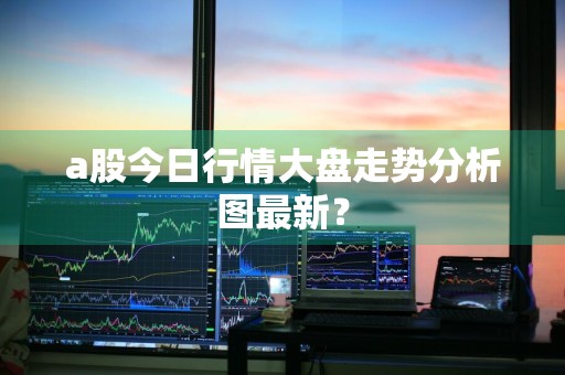 a股今日行情大盘走势分析图最新?