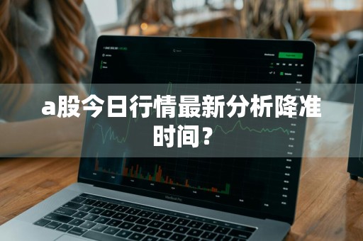 a股今日行情最新分析降准时间?