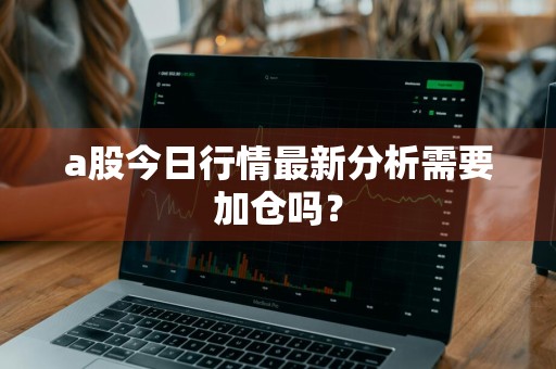 a股今日行情最新分析需要加仓吗？