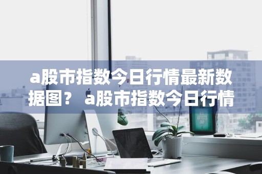 a股市指数今日行情最新数据图？ a股市指数今日行情最新数据图表