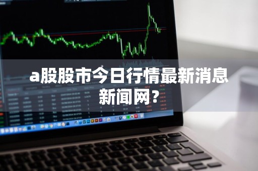 a股股市今日行情最新消息新闻网?