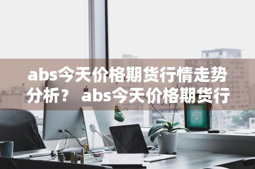 abs今天价格期货行情走势分析？ abs今天价格期货行情走势分析图