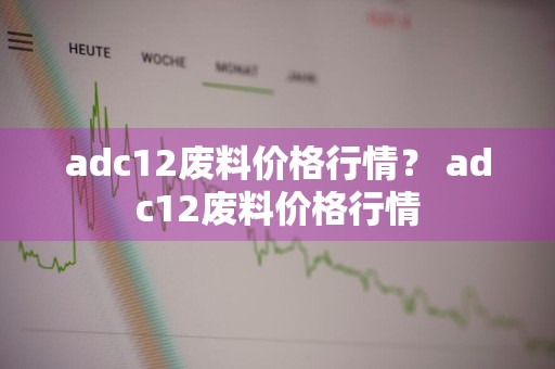 adc12废料价格行情？ adc12废料价格行情