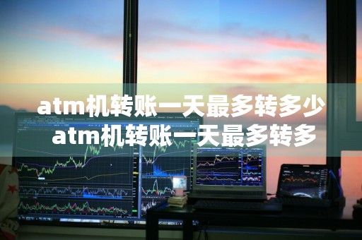 atm机转账一天最多转多少 atm机转账一天最多转多少钱