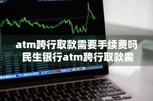 atm跨行取款需要手续费吗 民生银行atm跨行取款需要手续费吗