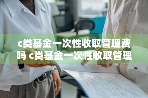 c类基金一次性收取管理费吗 c类基金一次性收取管理费吗多少钱