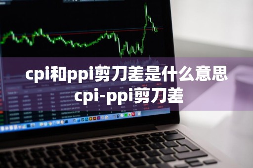 cpi和ppi剪刀差是什么意思 cpi-ppi剪刀差