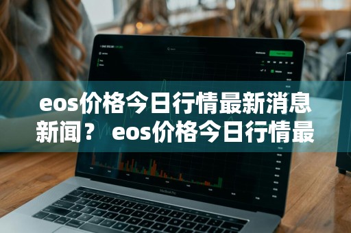 eos价格今日行情最新消息新闻？ eos价格今日行情最新消息新闻报道