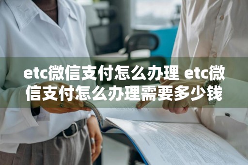 etc微信支付怎么办理 etc微信支付怎么办理需要多少钱